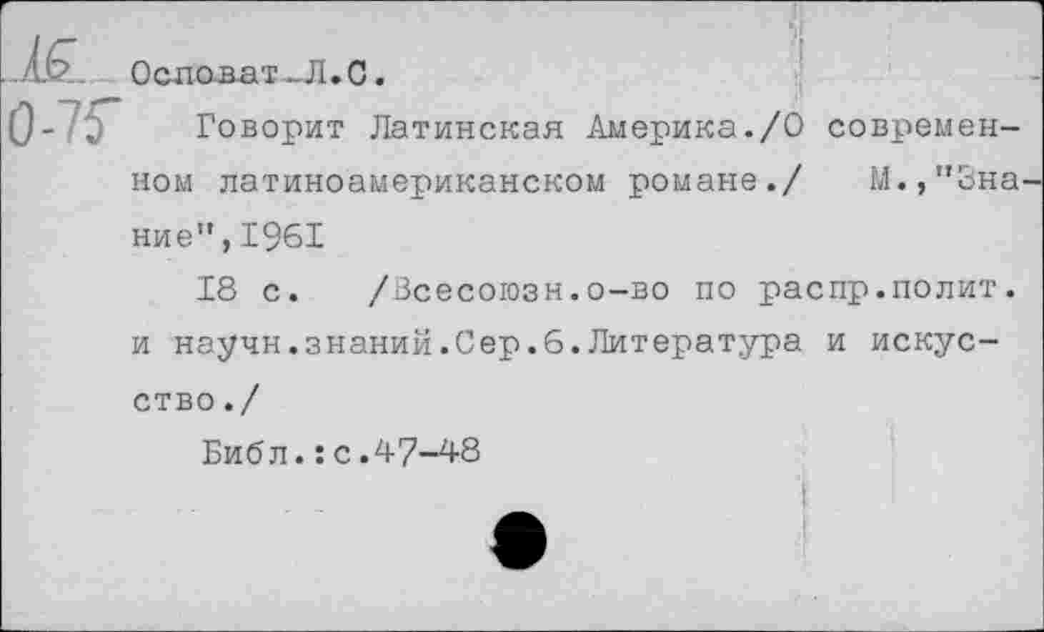 ﻿•'	Основа?_Л.С.
75" Говорит Латинская Америка./О современ-
ном латиноамериканском романе./ М.,”3на
ние”,1961
18 с. /Всесоюзн.о-во по распр.полит, и научн.знаний.Сер.6.Литература и искусство ./
Библ.:с.47-48